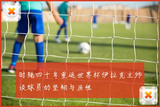 时隔四十年重返世界杯伊拉克主帅谈球员的坚韧与历练