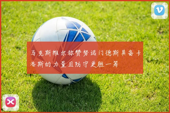 马克斯维尔称赞努诺门德斯具备卡洛斯的力量且防守更胜一筹