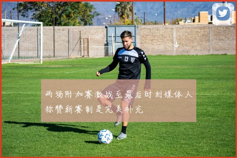 两场附加赛激战至最后时刻媒体人称赞新赛制是完美补充