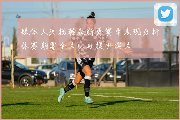 媒体人列杨瀚森新秀赛季表现分析休赛期需全力以赴提升实力