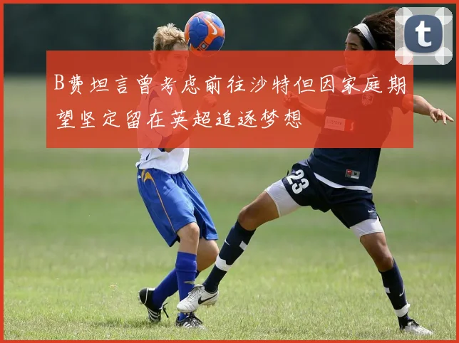 B费坦言曾考虑前往沙特但因家庭期望坚定留在英超追逐梦想