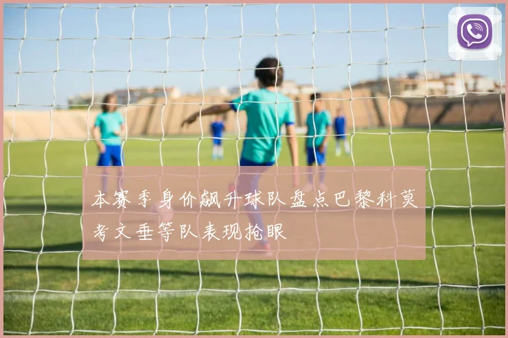 本赛季身价飙升球队盘点巴黎科莫考文垂等队表现抢眼