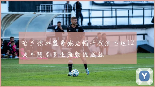 哈兰德加盟曼城后帽子戏法已达12次平阿圭罗生涯数据成就