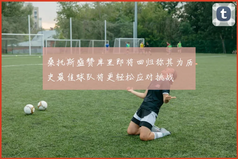 桑托斯盛赞库里即将回归称其为历史最佳球队将更轻松应对挑战