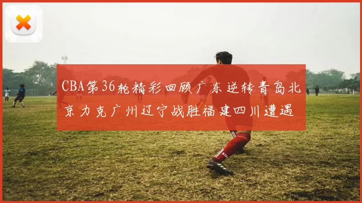CBA第36轮精彩回顾广东逆转青岛北京力克广州辽宁战胜福建四川遭遇36连败困境