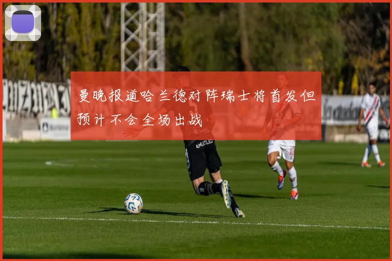 曼晚报道哈兰德对阵瑞士将首发但预计不会全场出战