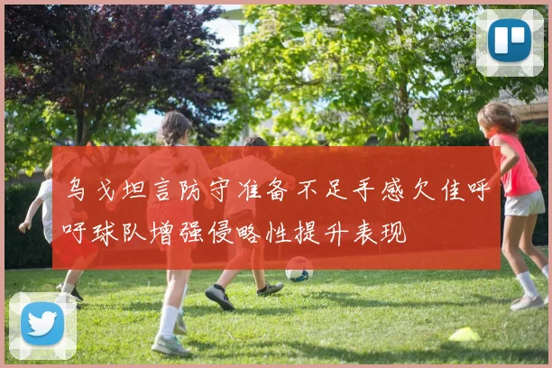 乌戈坦言防守准备不足手感欠佳呼吁球队增强侵略性提升表现