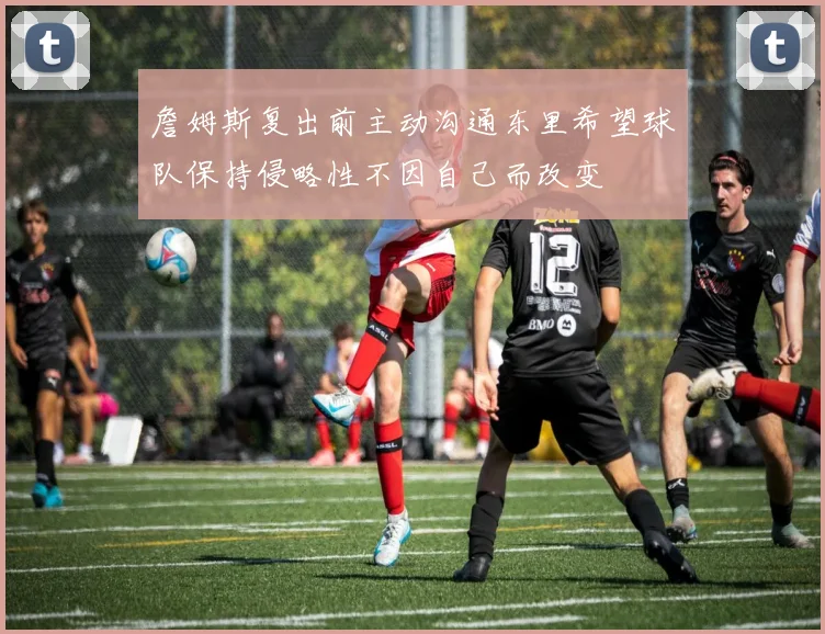 詹姆斯复出前主动沟通东里希望球队保持侵略性不因自己而改变