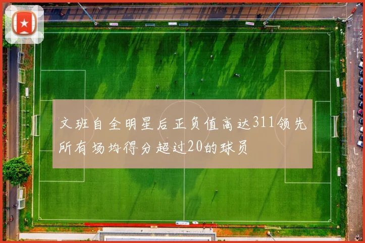 文班自全明星后正负值高达311领先所有场均得分超过20的球员