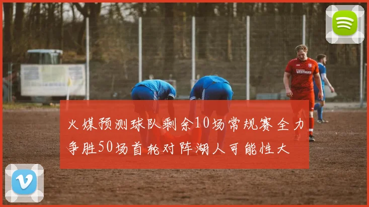 火媒预测球队剩余10场常规赛全力争胜50场首轮对阵湖人可能性大