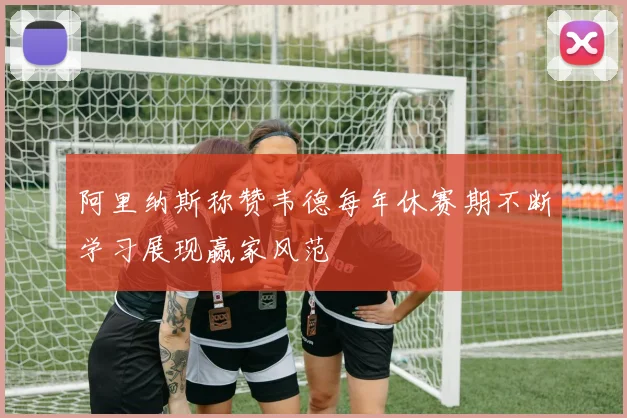 阿里纳斯称赞韦德每年休赛期不断学习展现赢家风范