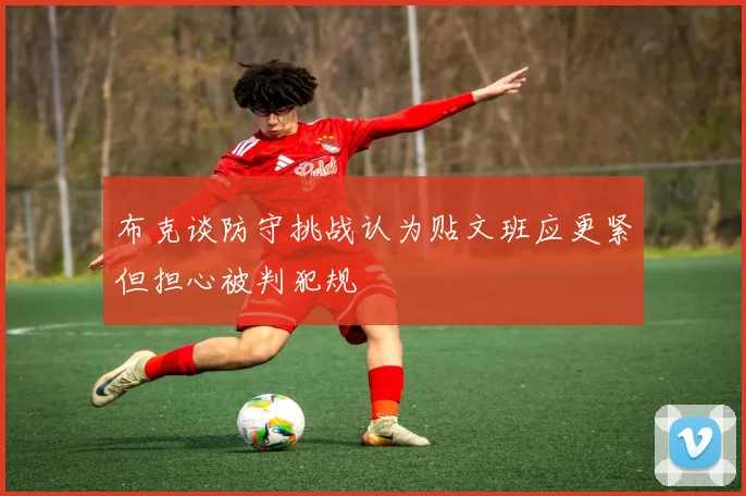 布克谈防守挑战认为贴文班应更紧但担心被判犯规