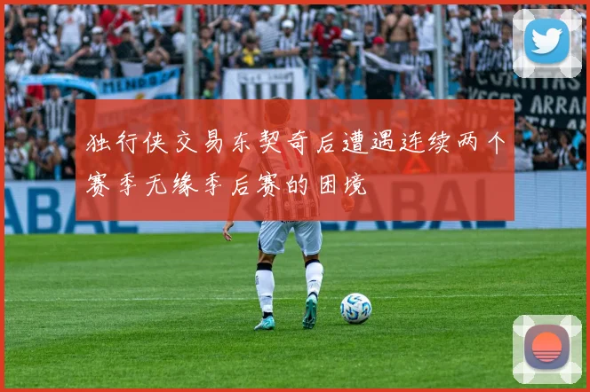独行侠交易东契奇后遭遇连续两个赛季无缘季后赛的困境