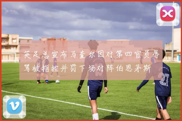 英足总宣布马奎尔因对第四官员辱骂被指控并罚下场对阵伯恩茅斯