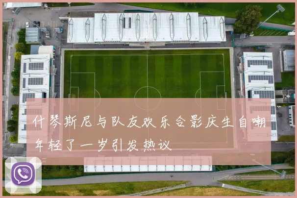 什琴斯尼与队友欢乐合影庆生自嘲年轻了一岁引发热议