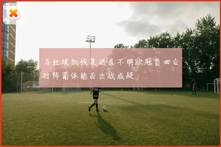 马杜埃凯恢复进度不明欧冠首回合对阵葡体能否出战成疑