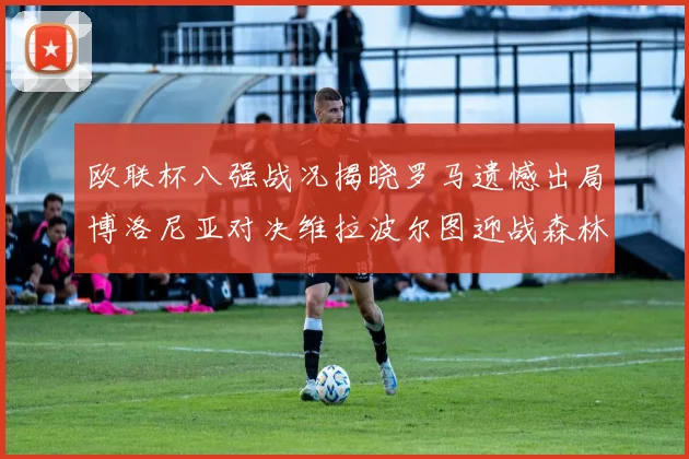 欧联杯八强战况揭晓罗马遗憾出局博洛尼亚对决维拉波尔图迎战森林
