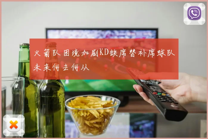 火箭队困境加剧KD缺席替补席球队未来何去何从