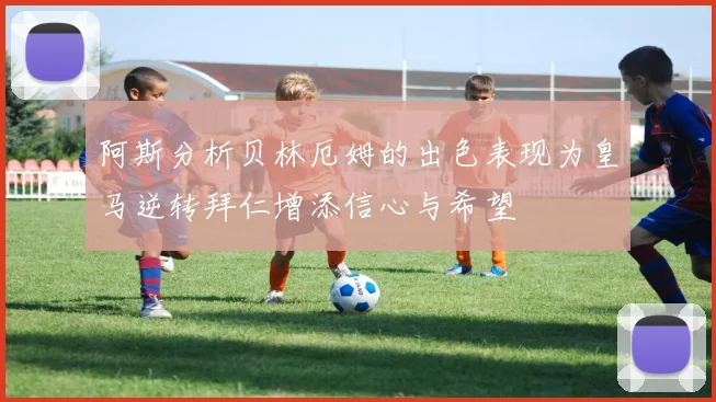 阿斯分析贝林厄姆的出色表现为皇马逆转拜仁增添信心与希望