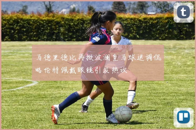 马德里德比再掀波澜皇马球迷调侃略伦特佩戴眼镜引发热议