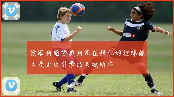 德塞利盛赞奥利塞在拜仁的控球能力是进攻引擎的关键所在