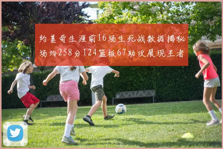 约基奇生涯前16场生死战数据揭秘场均258分124篮板67助攻展现王者风范